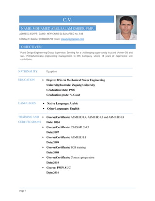 Page 1
C.V.
NAME: MOHAMED ABEL SALAM OMEER, PMP.
ADDRESS: EGYPT- CAIRO- NEW CAIRO-EL-BANAFSEG No. 548
CONTACT: Mobile: 01068841790 Email: maomeer@gmail.com
OBJECTIVES:
Plant Design Engineering Group Supervisor. Seeking for a challenging opportunity in plant (Power-Oil and
Gas- Petrochemicals) engineering management in EPC Company, where 18 years of experience will
contribute.
NATIONALITY: Egyptian
EDUCATION • Degree: B.Sc. in Mechanical Power Engineering
University/Institute: Zagazig University
Graduation Date: 1998
Graduation grade: V. Good
LANGUAGES • Native Language: Arabic
• Other Languages: English
TRAINING AND
CERTIFICATIONS
• Course/Certificate: ASME B31.4, ASME B31.3 and ASME B31.8
Date: 2004
• Course/Certificate: CAESAR II 4.5
Date:2007
• Course/Certificate: ASME B31.1
Date:2009
• Course/Certificate: EGS training
Date:2008
• Course/Certificate: Contract preparation
Date:2010
• Course: PMP/ AUC
Date:2016
 