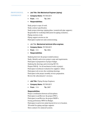 PROFESSIONAL
EXPERIENCE
• Job Title: Site Mechanical Engineer (piping)
• Company Name: PETROJET
• From: 1998 To: 2001
• Responsibilities:
Study project scope of work.
Study contract specification.
Study project drawings (piping plans, isometrics& pipe supports).
Responsible for workshop fabrication for piping isometrics.
Piping erection at site.
Piping support erection at site
Participate in plant test and commissioning.
• Job Title: Mechanical technical office engineer.
• Company Name: PETROJET
• From: 2001 To: 2004
• Responsibilities
Studying &review the project tendercontract.
Study, Identify and review project scope and requirements.
Participate in preparation of project budget.
Studying the drawings and reviewing M.T.O.
Prepare M.R.Q. for all mechanical works in project
Participate in technical evaluation for suppliers’ offers.
Participate in & review the workshop drawings.
Participate in the project monthly invoice preparation.
Review the subcontractor’s invoices.
• Job Title: Piping Design Engineer.
• Company Name: PETROJET
• From: 2004 To: 2007
Responsibilities:
Project coordination between all disciplines.
Participate in and Review the project PFD’s.
Participate in and Review the project P&ID’s.
Issuing preliminary MTO for Budget.
Participate in and review plant layout & tie in (s) location.
3D model for piping and pipe supports
Stress analysis for analyzed systems.
 