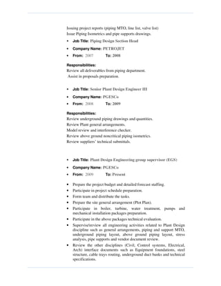 Issuing project reports (piping MTO, line list, valve list)
Issue Piping Isometrics and pipe supports drawings.
• Job Title: Piping Design Section Head
• Company Name: PETROJET
• From: 2007 To: 2008
Responsibilities:
Review all deliverables from piping department.
Assist in proposals preparation.
• Job Title: Senior Plant Design Engineer III
• Company Name: PGESCo
• From: 2008 To: 2009
Responsibilities:
Review underground piping drawings and quantities.
Review Plant general arrangements.
Model review and interference checker.
Review above ground noncritical piping isometrics.
Review suppliers’ technical submittals.
• Job Title: Plant Design Engineering group supervisor (EGS)
• Company Name: PGESCo
• From: 2009 To: Present
• Prepare the project budget and detailed forecast staffing.
• Participate in project schedule preparation.
• Form team and distribute the tasks.
• Prepare the site general arrangement (Plot Plan).
• Participate in boiler, turbine, water treatment, pumps and
mechanical installation packages preparation.
• Participate in the above packages technical evaluation.
• Supervisereview all engineering activities related to Plant Design
discipline such as general arrangements, piping and support MTO,
underground piping layout, above ground piping layout, stress
analysis, pipe supports and vendor document review.
• Review the other disciplines (Civil, Control systems, Electrical,
Arch) interface documents such as Equipment foundations, steel
structure, cable trays routing, underground duct banks and technical
specifications.
 