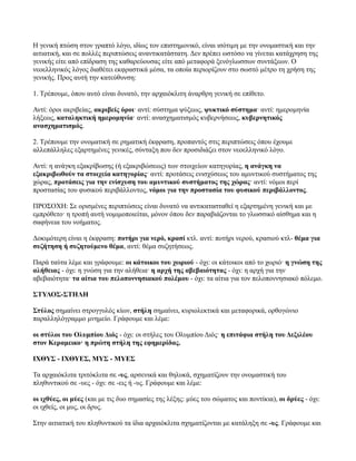 Η γενική πτώση στον γραπτό λόγο, ιδίως τον επιστηµονικό, είναι ισότιµη µε την ονοµαστική και την
αιτιατική, και σε πολλές περιπτώσεις αναντικατάστατη. ∆εν πρέπει ωστόσο να γίνεται κατάχρηση της
γενικής είτε από επίδραση της καθαρεύουσας είτε από µεταφορά ξενόγλωσσων συντάξεων. Ο
νεοελληνικός λόγος διαθέτει εκφραστικά µέσα, τα οποία περιορίζουν στο σωστό µέτρο τη χρήση της
γενικής. Προς αυτή την κατεύθυνση:
1. Τρέπουµε, όπου αυτό είναι δυνατό, την αρχαιόκλιτη άναρθρη γενική σε επίθετο.
Αντί: όροι ακριβείας, ακριβείς όροι· αντί: σύστηµα ψύξεως, ψυκτικό σύστηµα· αντί: ηµεροµηνία
λήξεως, καταληκτική ηµεροµηνία· αντί: ανασχηµατισµός κυβερνήσεως, κυβερνητικός
ανασχηµατισµός.
2. Τρέπουµε την ονοµατική σε ρηµατική έκφραση, προπαντός στις περιπτώσεις όπου έχουµε
αλλεπάλληλες εξαρτηµένες γενικές, σύνταξη που δεν προσιδιάζει στον νεοελληνικό λόγο.
Αντί: η ανάγκη εξακρίβωσης (ή εξακριβώσεως) των στοιχείων κατηγορίας, η ανάγκη να
εξακριβωθούν τα στοιχεία κατηγορίας· αντί: προτάσεις ενισχύσεως του αµυντικού συστήµατος της
χώρας, προτάσεις για την ενίσχυση του αµυντικού συστήµατος της χώρας· αντί: νόµοι περί
προστασίας του φυσικού περιβάλλοντος, νόµοι για την προστασία του φυσικού περιβάλλοντος.
ΠΡΟΣΟΧΗ: Σε ορισµένες περιπτώσεις είναι δυνατό να αντικατασταθεί η εξαρτηµένη γενική και µε
εµπρόθετο· η τροπή αυτή νοµιµοποιείται, µόνον όπου δεν παραβιάζονται το γλωσσικό αίσθηµα και η
σαφήνεια του νοήµατος.
∆οκιµότερη είναι η έκφραση: ποτήρι για νερό, κρασί κτλ. αντί: ποτήρι νερού, κρασιού κτλ- θέµα για
συζήτηση ή συζητούµενο θέµα, αντί: θέµα συζητήσεως.
Παρά ταύτα λέµε και γράφουµε: οι κάτοικοι του χωριού - όχι: οι κάτοικοι από το χωριό· η γνώση της
αλήθειας - όχι: η γνώση για την αλήθεια· η αρχή της αβεβαιότητας - όχι: η αρχή για την
αβεβαιότητα· τα αίτια του πελοποννησιακού πολέµου - όχι: τα αίτια για τον πελοποννησιακό πόλεµο.
ΣΤΥΛΟΣ-ΣΤΗΛΗ
Στύλος σηµαίνει στρογγυλός κίων, στήλη σηµαίνει, κυριολεκτικά και µεταφορικά, ορθογώνιο
παραλληλόγραµµο µνηµείο. Γράφουµε και λέµε:
οι στύλοι του Ολυµπίου ∆ιός - όχι: οι στήλες του Ολυµπίου ∆ιός· η επιτάφια στήλη του ∆εξιλέου
στον Κεραµεικο· η πρώτη στήλη της εφηµερίδας.
ΙΧΘΥΣ - ΙΧΘΥΕΣ, ΜΥΣ - ΜΥΕΣ
Τα αρχαιόκλιτα τριτόκλιτα σε -υς, αρσενικά και θηλυκά, σχηµατίζουν την ονοµαστική του
πληθυντικού σε -υες - όχι: σε -εις ή -υς. Γράφουµε και λέµε:
οι ιχθύες, οι µύες (και µε τις δυο σηµασίες της λέξης: µύες του σώµατος και ποντίκια), οι δρύες - όχι:
οι ιχθείς, οι µυς, οι δρυς.
Στην αιτιατική του πληθυντικού τα ίδια αρχαιόκλιτα σχηµατίζονται µε κατάληξη σε -υς. Γράφουµε και
 