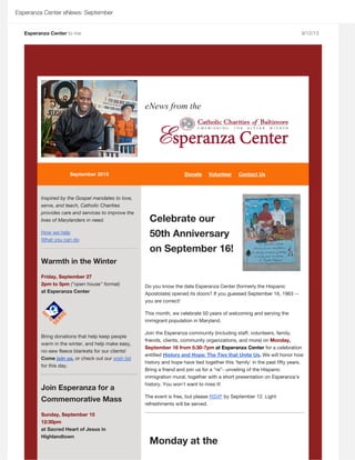 Esperanza Center eNews: September
Esperanza Center to me 9/12/13
       
 
 
eNews from the
 
  September 2013           
Inspired by the Gospel mandates to love,
serve, and teach, Catholic Charities
provides care and services to improve the
lives of Marylanders in need.
  
Warmth in the Winter
Friday, September 27
2pm to 5pm ("open house" format)
at Esperanza Center
Bring donations that help keep people
warm in the winter, and help make easy,
no-sew fleece blankets for our clients!
Come , or check out our
for this day.
Join Esperanza for a
Commemorative Mass
Sunday, September 15
12:30pm
at Sacred Heart of Jesus in
Highlandtown
Celebrate our
50th Anniversary
on September 16!
Do you know the date Esperanza Center (formerly the Hispanic
Apostolate) opened its doors? If you guessed September 16, 1963 --
you are correct!
This month, we celebrate 50 years of welcoming and serving the
immigrant population in Maryland.
Join the Esperanza community (including staff, volunteers, family,
friends, clients, community organizations, and more) on Monday,
September 16 from 5:30-7pm at Esperanza Center for a celebration
entitled . We will honor how
history and hope have tied together this 'family' in the past fifty years.
Bring a friend and join us for a “re”- unveiling of the Hispanic
immigration mural, together with a short presentation on Esperanza’s
history. You won't want to miss it!
The event is free, but please  by September 12. Light
refreshments will be served.
Monday at the
Donate Volunteer Contact Us
How we help
What you can do
join us wish list
History and Hope: The Ties that Unite Us
RSVP
 