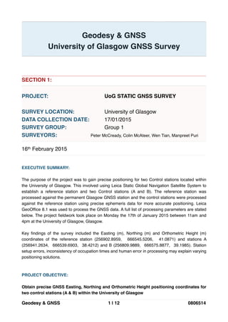 !
Geodesy & GNSS!
University of Glasgow GNSS Survey!
!
!
!
!
SECTION 1:!
!
PROJECT:!! ! ! ! UoG STATIC GNSS SURVEY!
!
SURVEY LOCATION:! ! ! University of Glasgow!
DATA COLLECTION DATE:!! 17/01/2015!
SURVEY GROUP:! ! ! Group 1!
SURVEYORS:! ! ! Peter McCready, Colin McAteer, Wen Tian, Manpreet Puri!
!
16th February 2015!
!
!
EXECUTIVE SUMMARY:!
!
The purpose of the project was to gain precise positioning for two Control stations located within
the University of Glasgow. This involved using Leica Static Global Navigation Satellite System to
establish a reference station and two Control stations (A and B). The reference station was
processed against the permanent Glasgow GNSS station and the control stations were processed
against the reference station using precise ephemeris data for more accurate positioning. Leica
GeoOfﬁce 8.1 was used to process the GNSS data. A full list of processing parameters are stated
below. The project ﬁeldwork took place on Monday the 17th of January 2015 between 11am and
4pm at the University of Glasgow, Glasgow.!
!
Key ﬁndings of the survey included the Easting (m), Northing (m) and Orthometric Height (m)
coordinates of the reference station (256902.8959, 666545.5206, 41.0871) and stations A
(256941.2634, 666539.6903, 38.4212) and B (256809.9889, 666575.8877, 39.1985). Station
setup errors, inconsistency of occupation times and human error in processing may explain varying
positioning solutions. !
!
!
PROJECT OBJECTIVE:!
!
Obtain precise GNSS Easting, Northing and Orthometric Height positioning coordinates for
two control stations (A & B) within the University of Glasgow 
0806514|1 12Geodesy & GNSS
 