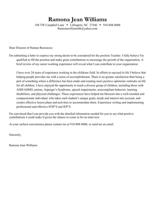 Ramona Jean Williams
194 TW Campbell Lane  Lillington, NC 27546  910-808-8008
Ramonawilliams86@yahoo.com
Dear Director of Human Resources:
I'm submitting a letter to express my strong desire to be considered for the position Teacher. I fully believe I'm
qualified to fill the position and make great contributions to encourage the growth of the organization. A
brief review of my career working experience will reveal what I can contribute to your organization:
I have over 24 years of experience working in the childcare field. In efforts to succeed in life I believe that
helping people provides me with a sense of accomplishment. There is no greater satisfaction than being a
part of something where a difference has been made and creating more positive optimistic outlooks on life
for all children. I have enjoyed the opportunity to teach a diverse group of children, including those with
ADD/ADHD, autism, Asperger’s Syndrome, speech impairments, noncompliant behavior, learning
disabilities, and physical challenges. These experiences have helped me blossom into a well-rounded and
compassionate individual, who takes each student’s unique goals, needs and interest into account, and
creates effective lesson plans and activities to accommodate them. Experience writing and implementing
professional and effective IFSP’S and IEP’S.
I'm convinced that I can provide you with the detailed information needed for you to see what positive
contributions I could make if given the chance to come in for an interview.
At your earliest convenience please contact me at 910-808-8008, or send me an email.
Sincerely,
Ramona Jean Williams
 