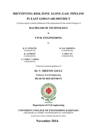 IDENTIFYING RISK ZONE ALONG GAIL PIPELINE
IN EAST GODAVARI DISTRICT
A Project report in partial fulfilment of the requirement for the award of degree of
BACHELOR OF TECHNOLOGY
in
CIVIL ENGINEERING
by
K. P. VINEETH
(11026A0132)
K. SAI KRISHNA
(11026A0142)
K. SANDEEP
(11026A0149)
S. SRAVAN
(11026A0154)
A. VARUN VARMA
(11026A0167)
Under the esteemed guidance of
Dr. V. SREENIVASULU
Professor of civil Engineering
HEAD OF DEPARTMENT
Department of Civil engineering
UNIVERSITY COLLEGE OF ENGINEERING KAKINADA
JAWAHARLAL NEHRU TECHNOLOGICAL UNIVERSITY
KAKINADA-533003 ANDHRA PRADESH, INDIA
November 2014.
 