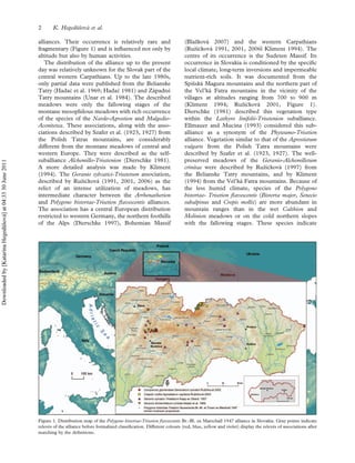 alliances. Their occurrence is relatively rare and
fragmentary (Figure 1) and is inﬂuenced not only by
altitude but also by human activities.
The distribution of the alliance up to the present
day was relatively unknown for the Slovak part of the
central western Carpathians. Up to the late 1980s,
only partial data were published from the Belianske
Tatry (Hadac et al. 1969; Hadac 1981) and Za´padne´
Tatry mountains (Unar et al. 1984). The described
meadows were only the fallowing stages of the
montane mesophilous meadows with rich occurrence
of the species of the Nardo-Agrostion and Mulgedio-
Aconitetea. These associations, along with the asso-
ciations described by Szafer et al. (1923, 1927) from
the Polish Tatras mountains, are considerably
different from the montane meadows of central and
western Europe. They were described as the self-
suballiance Alchemillo-Trisetenion (Dierschke 1981).
A more detailed analysis was made by Kliment
(1994). The Geranio sylvatici-Trisetetum association,
described by Ruzˇickova´ (1991, 2001, 2006) as the
relict of an intense utilization of meadows, has
intermediate character between the Arrhenatherion
and Polygono bistortae-Trisetion ﬂavescentis alliances.
The association has a central European distribution
restricted to western Germany, the northern foothills
of the Alps (Dierschke 1997), Bohemian Massif
(Blazˇkova´ 2007) and the western Carpathians
(Ruzˇickova´ 1991, 2001, 2006l Kliment 1994). The
centre of its occurrence is the Sudeten Massif. Its
occurrence in Slovakia is conditioned by the speciﬁc
local climate, long-term inversions and impermeable
nutrient-rich soils. It was documented from the
Spisˇska´ Magura mountains and the northern part of
the Vel’ka´ Fatra mountains in the vicinity of the
villages at altitudes ranging from 700 to 900 m
(Kliment 1994; Ruzˇickova´ 2001, Figure 1).
Dierschke (1981) described this vegetation type
within the Lathyro linifolii-Trisetenion suballiance.
Ellmauer and Mucina (1993) considered this sub-
alliance as a synonym of the Phyteumo-Trisetion
alliance. Vegetation similar to that of the Agrostietum
vulgaris from the Polish Tatra mountains were
described by Szafer et al. (1923, 1927). The well-
preserved meadows of the Geranio-Alchemilletum
crinitae were described by Ruzˇickova´ (1997) from
the Belianske Tatry mountains, and by Kliment
(1994) from the Vel’ka´ Fatra mountains. Because of
the less humid climate, species of the Polygono
bistortae- Trisetion ﬂavescentis (Bistorta major, Senecio
subalpinus and Crepis mollis) are more abundant in
mountain ranges than in the wet Calthion and
Molinion meadows or on the cold northern slopes
with the fallowing stages. These species indicate
Figure 1. Distribution map of the Polygono bistortae-Trisetion ﬂavescentis Br.-Bl. ex Marschall 1947 alliance in Slovakia. Gray points indicate
releve´s of the alliance before formalized classiﬁcation. Different colours (red, blue, yellow and violet) display the releve´s of associations after
matching by the deﬁnitions.
2 K. Hegedu¨sˇova´ et al.
Downloadedby[KatarínaHegedüšová]at04:3330June2011
 