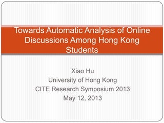 Xiao Hu
University of Hong Kong
CITE Research Symposium 2013
May 12, 2013
Towards Automatic Analysis of Online
Discussions Among Hong Kong
Students
 