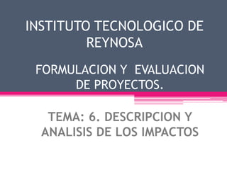 INSTITUTO TECNOLOGICO DE
REYNOSA
FORMULACION Y EVALUACION
DE PROYECTOS.
TEMA: 6. DESCRIPCION Y
ANALISIS DE LOS IMPACTOS
 