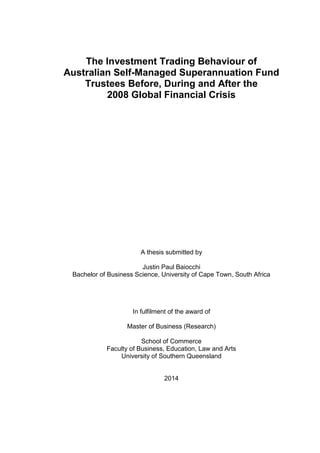 The Investment Trading Behaviour of
Australian Self-Managed Superannuation Fund
Trustees Before, During and After the
2008 Global Financial Crisis
A thesis submitted by
Justin Paul Baiocchi
Bachelor of Business Science, University of Cape Town, South Africa
In fulfilment of the award of
Master of Business (Research)
School of Commerce
Faculty of Business, Education, Law and Arts
University of Southern Queensland
2014
 