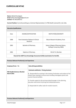 CURRICULUM VITAE
Abhijit Khandagale Page 1 of 7
Name: Abhijit Khandagale
Email: abhay.khandagale@gmail.com
Contact: +91-9011095512
Current Position: Currently working as a Contract Representative 2 in PRA Health sciencesPvt. Ltd, India.
EducationQualifications
Date DEGREE/CERTIFICATION INSTITUTION/UNIVERSITY
2008 Post-Graduation Diploma In Clinical
Research
Bilcare Research Academy, Pune.
2005 Bachelor of Pharmacy Satara College of Pharmacy Satara,
Kolhapur University, INDIA
2002 Diploma in Pharmacy M.S.B.T.E; Mumbai.
Cleared the ACRP Core Knowledge Assessment (CKA) examination for theCRA.
Previous Relevant Positions(s) and Experience
Employer/From – To Roles & Responsibilities
PRA Health Sciences, Mumbai
March 2016
Contracts andGrants : Pricing Assistant
1). Responsible for assisting in the tracking, finalization and analysis of fair
market value relating to clinical trials including investigator grants and
country financial exhibits.
2). Provide support to the pricing analyst/manager in the planning,
execution and control of pricing and related documents.
3). Responsible for adhoc tasks for market research.
Previous Relevant Positions(s) andExperience
 