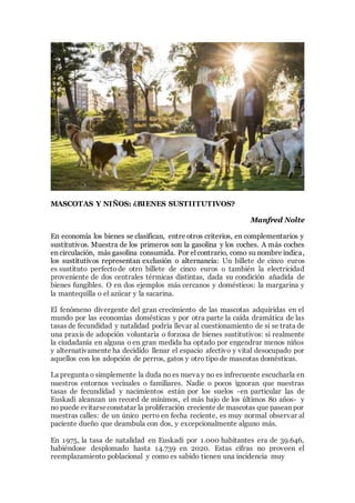 MASCOTAS Y NIÑOS: ¿BIENES SUSTIITUTIVOS?
Manfred Nolte
En economía los bienes se clasifican, entre otros criterios, en complementarios y
sustitutivos. Muestra de los primeros son la gasolina y los coches. A más coches
en circulación, más gasolina consumida. Por el contrario, como su nombre indica,
los sustitutivos representan exclusión o alternancia: Un billete de cinco euros
es sustituto perfecto de otro billete de cinco euros o también la electricidad
proveniente de dos centrales térmicas distintas, dada su condición añadida de
bienes fungibles. O en dos ejemplos más cercanos y domésticos: la margarina y
la mantequilla o el azúcar y la sacarina.
El fenómeno divergente del gran crecimiento de las mascotas adquiridas en el
mundo por las economías domésticas y por otra parte la caída dramática de las
tasas de fecundidad y natalidad podría llevar al cuestionamiento de si se trata de
una praxis de adopción voluntaria o forzosa de bienes sustitutivos: si realmente
la ciudadanía en alguna o en gran medida ha optado por engendrar menos niños
y alternativamente ha decidido llenar el espacio afectivo y vital desocupado por
aquellos con los adopción de perros, gatos y otro tipo de mascotas domésticas.
La pregunta o simplemente la duda no es nueva y no es infrecuente escucharla en
nuestros entornos vecinales o familiares. Nadie o pocos ignoran que nuestras
tasas de fecundidad y nacimientos están por los suelos -en particular las de
Euskadi alcanzan un record de mínimos, el más bajo de los últimos 80 años- y
no puede evitarseconstatar la proliferación creciente de mascotas que pasean por
nuestras calles: de un único perro en fecha reciente, es muy normal observar al
paciente dueño que deambula con dos, y excepcionalmente alguno más.
En 1975, la tasa de natalidad en Euskadi por 1.000 habitantes era de 39.646,
habiéndose desplomado hasta 14.739 en 2020. Estas cifras no proveen el
reemplazamiento poblacional y como es sabido tienen una incidencia muy
 