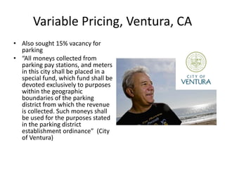 Variable Pricing, Ventura, CA
• Also sought 15% vacancy for
  parking
• “All moneys collected from
  parking pay stations, and meters
  in this city shall be placed in a
  special fund, which fund shall be
  devoted exclusively to purposes
  within the geographic
  boundaries of the parking
  district from which the revenue
  is collected. Such moneys shall
  be used for the purposes stated
  in the parking district
  establishment ordinance” (City
  of Ventura)
 