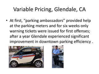 Variable Pricing, Glendale, CA
• At first, “parking ambassadors” provided help
  at the parking meters and for six weeks only
  warning tickets were issued for first offenses;
  after a year Glendale experienced significant
  improvement in downtown parking efficiency .
 