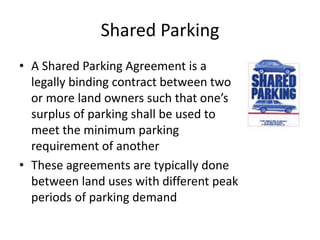 Shared Parking
• A Shared Parking Agreement is a
  legally binding contract between two
  or more land owners such that one’s
  surplus of parking shall be used to
  meet the minimum parking
  requirement of another
• These agreements are typically done
  between land uses with different peak
  periods of parking demand
 