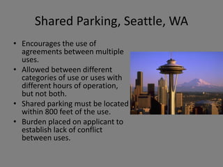Shared Parking, Seattle, WA
• Encourages the use of
  agreements between multiple
  uses.
• Allowed between different
  categories of use or uses with
  different hours of operation,
  but not both.
• Shared parking must be located
  within 800 feet of the use.
• Burden placed on applicant to
  establish lack of conflict
  between uses.
 