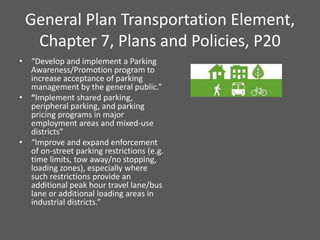 General Plan Transportation Element,
  Chapter 7, Plans and Policies, P20
• “Develop and implement a Parking
  Awareness/Promotion program to
  increase acceptance of parking
  management by the general public.”
• “Implement shared parking,
  peripheral parking, and parking
  pricing programs in major
  employment areas and mixed-use
  districts”
• “Improve and expand enforcement
  of on-street parking restrictions (e.g.
  time limits, tow away/no stopping,
  loading zones), especially where
  such restrictions provide an
  additional peak hour travel lane/bus
  lane or additional loading areas in
  industrial districts.”
 