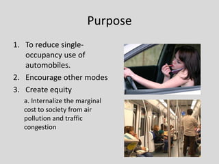 Purpose
1. To reduce single-
   occupancy use of
   automobiles.
2. Encourage other modes
3. Create equity
  a. Internalize the marginal
  cost to society from air
  pollution and traffic
  congestion
 