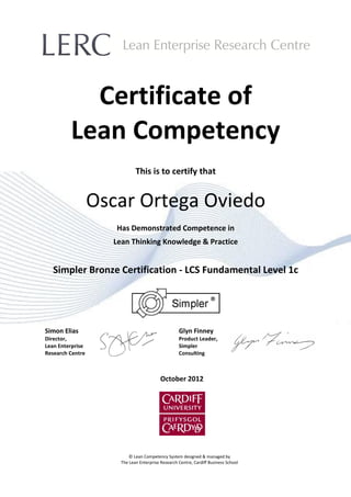 Certificate of
Lean Competency
This is to certify that
Oscar Ortega Oviedo
Has Demonstrated Competence in
Lean Thinking Knowledge & Practice
Simpler Bronze Certification - LCS Fundamental Level 1c
Simon Elias
Director,
Lean Enterprise
Research Centre
Glyn Finney
Product Leader,
Simpler
Consulting
October 2012
© Lean Competency System designed & managed by
The Lean Enterprise Research Centre, Cardiff Business School
 