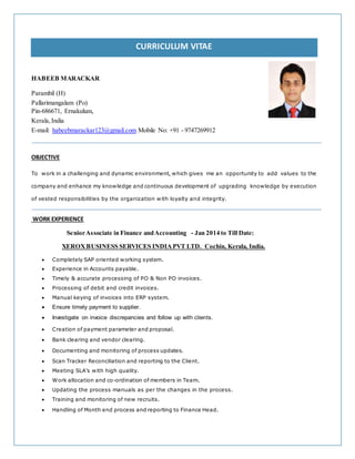CURRICULUM VITAE
HABEEB MARACKAR
Pin-686671, Ernakulum,
Kerala,India.
E-mail: habeebmarackar123@gmail.com Mobile No: +91 - 9747269912
OBJECTIVE
To work in a challenging and dynamic environment, which gives me an opportunity to add values to the
company and enhance my knowledge and continuous development of upgrading knowledge by execution
of vested responsibilities by the organization with loyalty and integrity.
WORK EXPERIENCE
SeniorAssociate in Finance andAccounting - Jan 2014 to Till Date:
XEROXBUSINESS SERVICES INDIAPVT LTD. Cochin, Kerala, India.
 Completely SAP oriented working system.
 Experience in Accounts payable.
 Timely & accurate processing of PO & Non PO invoices.
 Processing of debit and credit invoices.
 Manual keying of invoices into ERP system.
 Ensure timely payment to supplier.
 Investigate on invoice discrepancies and follow up with clients.
 Creation of payment parameter and proposal.
 Bank clearing and vendor clearing.
 Documenting and monitoring of process updates.
 Scan Tracker Reconciliation and reporting to the Client.
 Meeting SLA’s with high quality.
 Work allocation and co-ordination of members in Team.
 Updating the process manuals as per the changes in the process.
 Training and monitoring of new recruits.
 Handling of Month end process and reporting to Finance Head.
Parambil (H)
Pallarimangalam (Po)
 