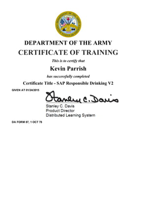 DEPARTMENT OF THE ARMY
CERTIFICATE OF TRAINING
This is to certify that
Kevin Parrish
has successfully completed
Certificate Title ­ SAP Responsible Drinking V2
GIVEN AT 01/24/2015
DA FORM 87, 1 OCT 78
 