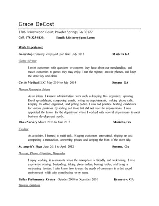 Grace DeCost
1706 Branchwood Court, Powder Springs, GA 30127
Cell: 678-325-8130; Email: kidscurry@gmail.com
Work Experience:
GameStop Currently employed part time: July 2015 Marietta GA
Game Adviser
I assist customers with questions or concerns they have about our merchandise, and
match customers to games they may enjoy. I run the register, answer phones, and keep
the store tidy and clean.
Castle Medical LLC May 2014 to July 2014 Smyrna GA
Human Resources Intern
As an intern, I learned administrative work such as keeping files organized, updating
Excel spreadsheets, composing emails, setting up appointments, making phone calls,
keeping the office organized, and getting coffee. I also had practice fielding candidates
for various positions by sorting out those that did not meet the requirements. I was
appointed the liaison for the department where I worked with several departments to meet
business development needs.
Pikes Nursery March 2013 to June 2013 Marietta, GA
Cashier
As a cashier, I learned to multi-task. Keeping customers entertained, ringing up and
completing a transaction, answering phones and keeping the front of the store tidy.
St. Angelo’s Pizza June 2011 to April 2012 Smyrna, GA
Hostess, Phone Attendant, Bartender
I enjoy working in restaurants when the atmosphere is friendly and welcoming. I have
experience serving, bartending, taking phone orders, bussing tables, and being a
welcoming hostess. I also know how to meet the needs of customers in a fast paced
environment while also contributing to my team.
Bailey Performance Center October 2008 to December 2010 Kennesaw, GA
Student Assistant
 