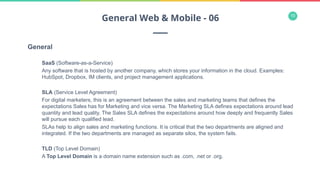 10
General
SaaS (Software-as-a-Service)
Any software that is hosted by another company, which stores your information in the cloud. Examples:
HubSpot, Dropbox, IM clients, and project management applications.
SLA (Service Level Agreement)
For digital marketers, this is an agreement between the sales and marketing teams that defines the
expectations Sales has for Marketing and vice versa. The Marketing SLA defines expectations around lead
quantity and lead quality. The Sales SLA defines the expectations around how deeply and frequently Sales
will pursue each qualified lead.
SLAs help to align sales and marketing functions. It is critical that the two departments are aligned and
integrated. If the two departments are managed as separate silos, the system fails.
TLD (Top Level Domain)
A Top Level Domain is a domain name extension such as .com, .net or .org.
General Web & Mobile - 06
 