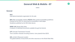 11
General
W3C
International standards organization for the web.
WAI (Web accessibility initiative) WCAG (Web content accessibility guidelines)
Enacted by the W3C for improving the accessibility of web pages.
Guidelines published by the WAI (cited above).
WWW / W3 (World Wide Web)
A network of interlinked documents available through the Internet.
UTF (Unicode Transmission Format)
This Is another character encoding scheme, more powerful than ASCII.
URL (Uniform Resource Locator)
The global address of documents and other resources on the World Wide Web.
General Web & Mobile - 07
 