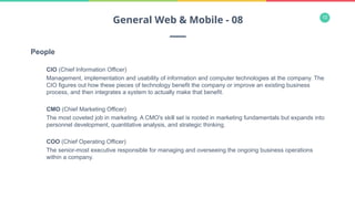 12
People
CIO (Chief Information Officer)
Management, implementation and usability of information and computer technologies at the company. The
CIO figures out how these pieces of technology benefit the company or improve an existing business
process, and then integrates a system to actually make that benefit.
CMO (Chief Marketing Officer)
The most coveted job in marketing. A CMO's skill set is rooted in marketing fundamentals but expands into
personnel development, quantitative analysis, and strategic thinking.
COO (Chief Operating Officer)
The senior-most executive responsible for managing and overseeing the ongoing business operations
within a company.
General Web & Mobile - 08
 