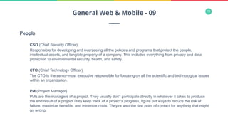 13
People
CSO (Chief Security Officer)
Responsible for developing and overseeing all the policies and programs that protect the people,
intellectual assets, and tangible property of a company. This includes everything from privacy and data
protection to environmental security, health, and safety.
CTO (Chief Technology Officer)
The CTO is the senior-most executive responsible for focusing on all the scientific and technological issues
within an organization.
PM (Project Manager)
PMs are the managers of a project. They usually don't participate directly in whatever it takes to produce
the end result of a project They keep track of a project's progress, figure out ways to reduce the risk of
failure, maximize benefits, and minimize costs. They're also the first point of contact for anything that might
go wrong.
General Web & Mobile - 09
 