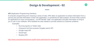 16
API (Application Programming Interface)
A computer programming term meaning a series of rules. APIs allow an application to extract information from a
service and use that information in their own application, or sometimes for data analysis. It's kind of like a phone
for applications to have conversations -- an API literally "calls" one application and gets information to bring to
you to use in your software. APIs facilitate the data needed to provide solutions to customer problems.
Examples:
•  Running reports on Twitter stats
•  A keyword tool that accesses Googles search API
•  Google maps API
•  Social login
•  Dropbox API
http://www.computersciencezone.org/50-most-useful-apis-for-developers/
Design & Development - 02
 