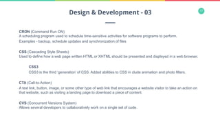 17
CRON (Command Run ON)
A scheduling program used to schedule time-sensitive activities for software programs to perform.
Examples - backup, schedule updates and synchronization of files
CSS (Cascading Style Sheets)
Used to define how a web page written HTML or XHTML should be presented and displayed in a web browser.
CSS3
CSS3 is the third ‘generation’ of CSS. Added abilities to CSS in clude animation and photo filters.
CTA (Call-to-Action)
A text link, button, image, or some other type of web link that encourages a website visitor to take an action on
that website, such as visiting a landing page to download a piece of content.
CVS (Concurrent Versions System)
Allows several developers to collaboratively work on a single set of code.
Design & Development - 03
 