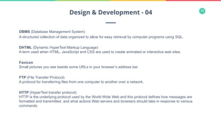 18
DBMS (Database Management System)
A structured collection of data organized to allow for easy retrieval by computer programs using SQL.
DHTML (Dynamic HyperText Markup Language)
A term used when HTML, JavaScript and CSS are used to create animated or interactive web sites.
Favicon
Small pictures you see beside some URLs in your browser’s address bar.
FTP (File Transfer Protocol)
A protocol for transferring files from one computer to another over a network.
HTTP (HyperText transfer protocol)
HTTP is the underlying protocol used by the World Wide Web and this protocol defines how messages are
formatted and transmitted, and what actions Web servers and browsers should take in response to various
commands.
Design & Development - 04
 