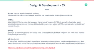 19
HTTPS (Secure HyperText transfer protocol)
Similar to HTTP cited above, however, specifies that data is/should be encrypted and secure.
HTML5
Like CSS3, HTML5 is more of a buzzword than a formal ‘version’ of HTML. It normally refers to the latest
specification document and the new abilities that browsers have added to HTML, such as native embedding of
video and audio.
jQuery
jQuery is an extremely popular and widely used JavaScript library, that both simplifies and adds cross browser
compatibility to JavaScript.
JS (JavaScript)
Is a front-end scripting language. JavaScript is what lets you have dynamic, interactive elements on your web
page. Most contact forms, changing image carousels, auto-suggest / auto-fill fields are all based on JavaScript.
http://www.w3schools.com/js/tryit.asp?filename=tryjs_intro_lightbulb
Design & Development - 05
 