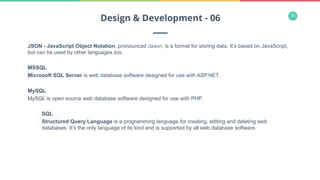20
JSON - JavaScript Object Notation, pronounced Jason, is a format for storing data. It’s based on JavaScript,
but can be used by other languages too.
MSSQL
Microsoft SQL Server is web database software designed for use with ASP.NET.
MySQL
MySQL is open source web database software designed for use with PHP.
SQL
Structured Query Language is a programming language for creating, editing and deleting web
databases. It’s the only language of its kind and is supported by all web database software.
Design & Development - 06
 
