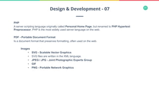 21
PHP
A server scripting language originally called Personal Home Page, but renamed to PHP Hypertext
Preprocessor. PHP is the most widely used server language on the web.
PDF - Portable Document Format
Is a document format that preserves formatting, often used on the web.
Images
•  SVG - Scalable Vector Graphics
•  SVG files are written in the XML language.
•  JPEG / JPG - Joint Photographic Experts Group
•  GIF
•  PNG - Portable Network Graphics
Design & Development - 07
 