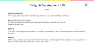 22
Responsive Design
A web page, site or application that fits any screen size and is optimized for performance.
RSS (Really Simple Syndication)
An XML specification for publishing frequently updated web content to subscribers.
Example: A news feed
SCRUM
This is the most popular agile framework in software development. It is an iterative approach that has at its core
the sprint.
SPRINT
Within each sprint, the development team builds and tests a functional part of the product until it is signed off and
becomes a potentially shippable product. Next sprint starts.
Design & Development - 08
 