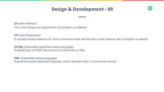 23
UI (User Interface)
This is the design and appearance of a program or software.
UX (User Experience)
A concept closely related to UI, and is concerned more with the way a user interacts with a program or website.
XHTML (Extensible HyperText markup language)
A special type of HTML that conforms to strict rules of XML.
XML (Extensible markup language)
A general purpose tag-based language used to describe data in a structured manner.
Design & Development - 09
 