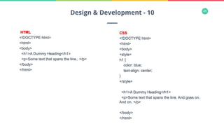 24
HTML
<!DOCTYPE html>
<html>
<body>
<h1>A Dummy Heading</h1>
<p>Some text that spans the line.. </p>
</body>
</html>
Design & Development - 10
CSS
<!DOCTYPE html>
<html>
<body>
<style>
h1 {
color: blue;
text-align: center;
}
</style>
<h1>A Dummy Heading</h1>
<p>Some text that spans the line. And goes on.
And on. </p>
</body>
</html>
 
