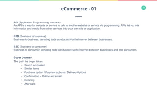 26
API (Application Programming Interface)
An API is a way for website or service to talk to another website or service via programming. APIs let you mix
information and media from other services into your own site or application.
B2B (Business to business)
Business-to-business, denoting trade conducted via the Internet between businesses.
B2C (Business to consumer)
Business-to-consumer, denoting trade conducted via the Internet between businesses and end consumers.
Buyer Journey
The path the buyer takes:
•  Search and select
•  Similar items
•  Purchase option / Payment options / Delivery Options
•  Confirmation – Online and email
•  Invoicing
•  After care
eCommerce - 01
 