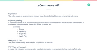 27
Pagination
The extra pages on an ecommerce product page. Controlled by filters and a numerical sub-menu.
Payment gateway
A payment gateway is an e-commerce application service provider service that authorizes payments for e-
businesses, online retailers, bricks and mortar locations, etc.
Examples:
•  Paypal
•  WorldPay
•  Sage Pay
•  Apple Pay
POS (Point of sale)
The point where money is exchanged for products or services.
VTP (Visits to Purchase)
A metric that indicates how many sales a website completes in comparison to how much traffic it gets.
eCommerce - 02
 