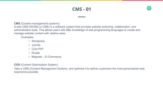 29
CMS (Content management systems)
A web CMS (WCMS or CMS) is a software system that provides website authoring, collaboration, and
administration tools. This allows users with little knowledge of web programming languages to create and
manage website content with relative ease.
Examples:
•  Wordpress
•  Joomla
•  Core PhP
•  Drupla
•  Magneto – E-Commerce
COS (Content Optimization System)
Take a CMS (Content Management System), and optimize it to deliver customers the most personalized web
experience possible.
CMS - 01
 