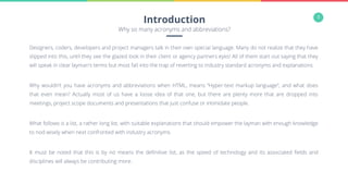 3
Designers, coders, developers and project managers talk in their own special language. Many do not realize that they have
slipped into this, until they see the glazed look in their client or agency partners eyes! All of them start out saying that they
will speak in clear layman's terms but most fall into the trap of reverting to industry standard acronyms and explanations.
Why wouldn’t you have acronyms and abbreviations when HTML, means “Hyper-text markup language”, and what does
that even mean? Actually most of us have a loose idea of that one, but there are plenty more that are dropped into
meetings, project scope documents and presentations that just confuse or intimidate people.
What follows is a list, a rather long list, with suitable explanations that should empower the layman with enough knowledge
to nod wisely when next confronted with industry acronyms.
It must be noted that this is by no means the deﬁnitive list, as the speed of technology and its associated ﬁelds and
disciplines will always be contributing more.
Introduction
Why so many acronyms and abbreviations?
 