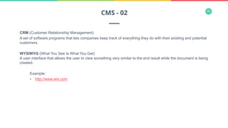 30
CRM (Customer Relationship Management)
A set of software programs that lets companies keep track of everything they do with their existing and potential
customers.
WYSIWYG (What You See Is What You Get)
A user interface that allows the user to view something very similar to the end result while the document is being
created.
Example:
•  http://www.wix.com
CMS - 02
 