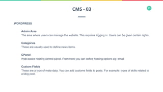 31
WORDPRESS
Admin Area
The area where users can manage the website. This requires logging in. Users can be given certain rights.
Categories
These are usually used to define news items.
CPanel
Web based hosting control panel. From here you can define hosting options eg: email
Custom Fields
These are a type of meta-data. You can add custome fields to posts. For example: types of skills related to
a blog post.
CMS - 03
 
