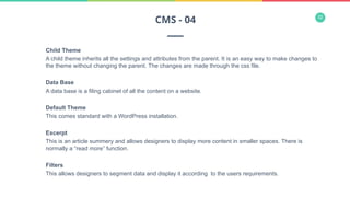 32
Child Theme
A child theme inherits all the settings and attributes from the parent. It is an easy way to make changes to
the theme without changing the parent. The changes are made through the css file.
Data Base
A data base is a filing cabinet of all the content on a website.
Default Theme
This comes standard with a WordPress installation.
Excerpt
This is an article summery and allows designers to display more content in smaller spaces. There is
normally a “read more” function.
Filters
This allows designers to segment data and display it according to the users requirements.
CMS - 04
 