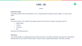 33
Featured Image
This feature allows theme developers to use a representative image for posts, pages, or custom post
types.
Feeds
These are areas in the website that display data from other lists or pages. Examples may be:
•  News feeds
•  Twitter
•  Facbook
•  Etc
Feeds are normally dynamic.
.htaccess
The .htaccess file is a configuration file read by the server. It is able to override many server configuration
settings and can be used for authorization, cache control, website optimization, and URL rewriting.
CMS - 05
 