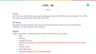 34
iFrame
An iFrame is an inline frame used inside a webpage to load another HTML document inside it. This HTML
document may also contain JavaScript and/or CSS.
Permalinks
Permalinks are the permanent URLs of your individual blog post or page on your WordPress site.
Permalinks are also referred to as pretty links.
Plugins
Plugins can perform a variety of functions within a WordPress site. Examples:
•  SEO
•  Backups
•  Longofrm Content -
http://www.theguardian.com/world/interactive/2013/may/26/firestorm-bushfire-dunalley-holmes-
family
•  Custom Logins
•  Multi lingual sites
•  http://www.wpbeginner.com/category/plugins/
CMS - 06
 