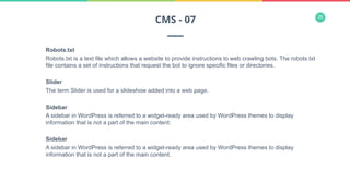 35
Robots.txt
Robots.txt is a text file which allows a website to provide instructions to web crawling bots. The robots.txt
file contains a set of instructions that request the bot to ignore specific files or directories.
Slider
The term Slider is used for a slideshow added into a web page.
Sidebar
A sidebar in WordPress is referred to a widget-ready area used by WordPress themes to display
information that is not a part of the main content.
Sidebar
A sidebar in WordPress is referred to a widget-ready area used by WordPress themes to display
information that is not a part of the main content.
CMS - 07
 