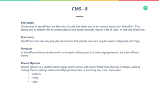 36
Shortcode
Shortcodes in WordPress are little bits of code that allow you to do various things with little effort. This
allows you to embed files or create objects that would normally require a lot of code, in just one single line.
Taxonomy
WordPress has two very popular taxonomies that people use on a regular basis: Categories and Tags.
Template
In WordPress theme development, a template defines part of a web page generated by a WordPress
theme.
Theme Options
Theme options is a custom admin page which comes with some WordPress themes. It allows users to
change theme settings without modifying theme files or touching any code. Examples:
•  Colours
•  Fonts
•  Logo
CMS - 8
 