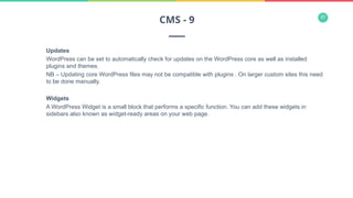 37
Updates
WordPress can be set to automatically check for updates on the WordPress core as well as installed
plugins and themes.
NB – Updating core WordPress files may not be compatible with plugins . On larger custom sites this need
to be done manually.
Widgets
A WordPress Widget is a small block that performs a specific function. You can add these widgets in
sidebars also known as widget-ready areas on your web page.
CMS - 9
 