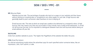 39
BR (Bounce Rate)
Website bounce rate: The percentage of people who land on a page on your website and then leave
without clicking on anything else or navigating to any other pages on your site. A high bounce rate
generally leads to poor conversion rates because no one is staying on
Email bounce rate: The rate at which an email was unable to be delivered to a recipient's inbox. A high
bounce rate may means your lists are out-of-date or they include many invalid email addresses. In email,
not all bounces are bad, so it's important to distinguish between hard and soft bounces before taking an
email address off your list.
BACKLINK
A link from another website to yours. The higher the PageRank of the website the better the juice.
CPA (Cost Per Action)
An internet advertising model where the advertiser pays for each specified action someone takes, like an
impression, click, form submit, or sale.
SEM / SEO / PPC - 01
 